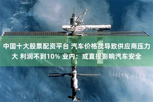 中国十大股票配资平台 汽车价格战导致供应商压力大 利润不到10% 业内：或直接影响汽车安全