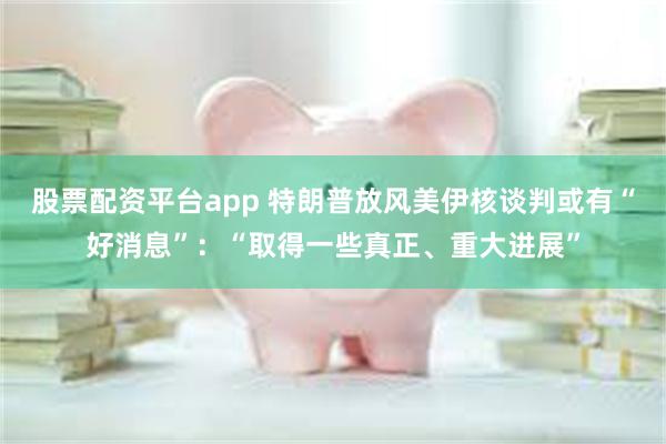 股票配资平台app 特朗普放风美伊核谈判或有“好消息”：“取得一些真正、重大进展”