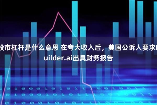 股市杠杆是什么意思 在夸大收入后，美国公诉人要求Builder.ai出具财务报告