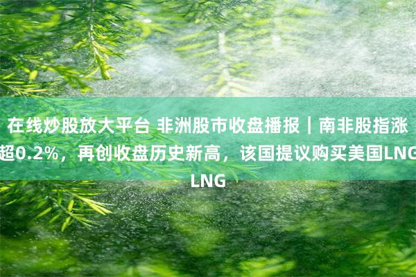 在线炒股放大平台 非洲股市收盘播报｜南非股指涨超0.2%，再创收盘历史新高，该国提议购买美国LNG