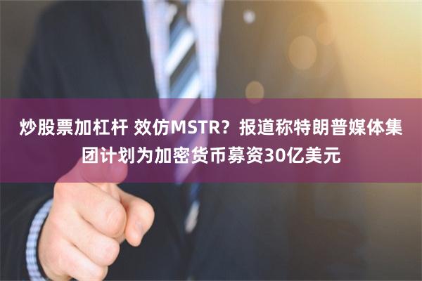 炒股票加杠杆 效仿MSTR？报道称特朗普媒体集团计划为加密货币募资30亿美元