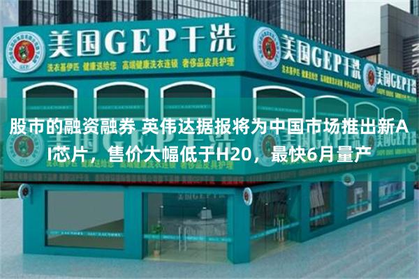 股市的融资融券 英伟达据报将为中国市场推出新AI芯片，售价大幅低于H20，最快6月量产