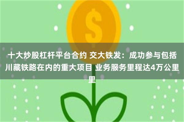 十大炒股杠杆平台合约 交大铁发：成功参与包括川藏铁路在内的重大项目 业务服务里程达4万公里