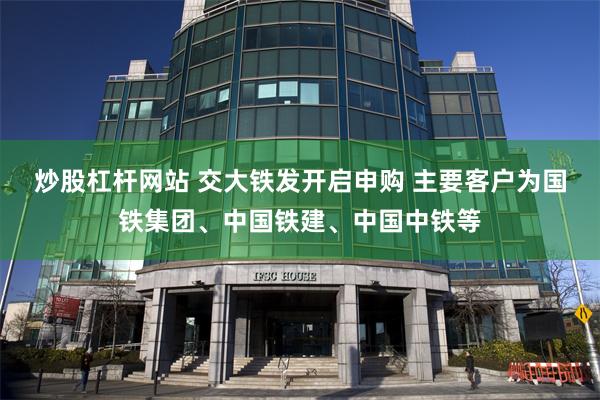 炒股杠杆网站 交大铁发开启申购 主要客户为国铁集团、中国铁建、中国中铁等