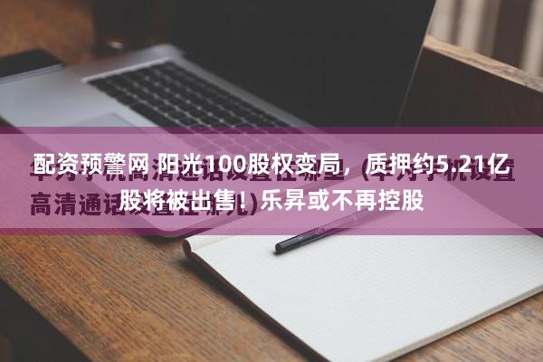 配资预警网 阳光100股权变局，质押约5.21亿股将被出售！乐昇或不再控股