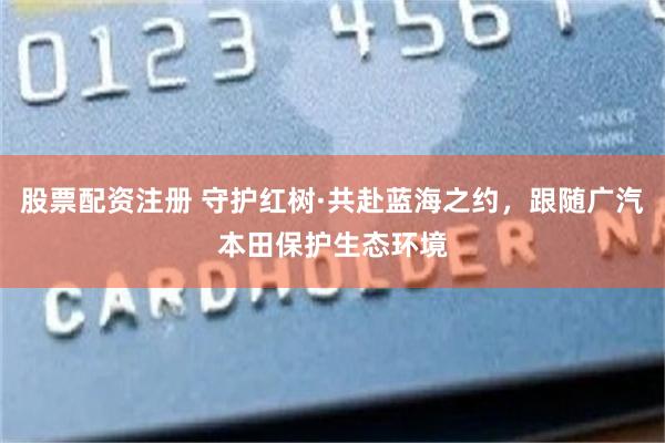 股票配资注册 守护红树·共赴蓝海之约，跟随广汽本田保护生态环境