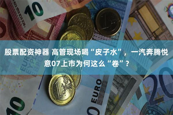 股票配资神器 高管现场喝“皮子水”，一汽奔腾悦意07上市为何这么“卷”？