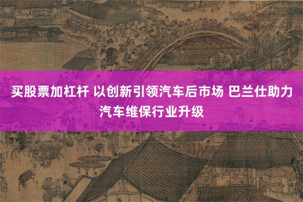 买股票加杠杆 以创新引领汽车后市场 巴兰仕助力汽车维保行业升级