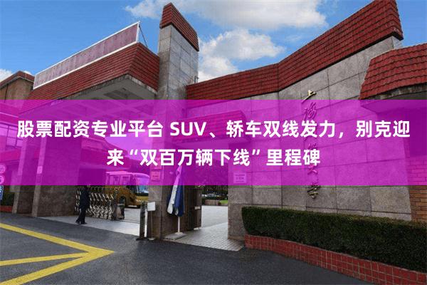 股票配资专业平台 SUV、轿车双线发力，别克迎来“双百万辆下线”里程碑