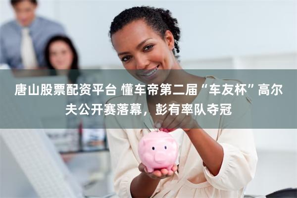 唐山股票配资平台 懂车帝第二届“车友杯”高尔夫公开赛落幕，彭有率队夺冠