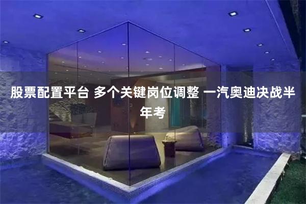 股票配置平台 多个关键岗位调整 一汽奥迪决战半年考