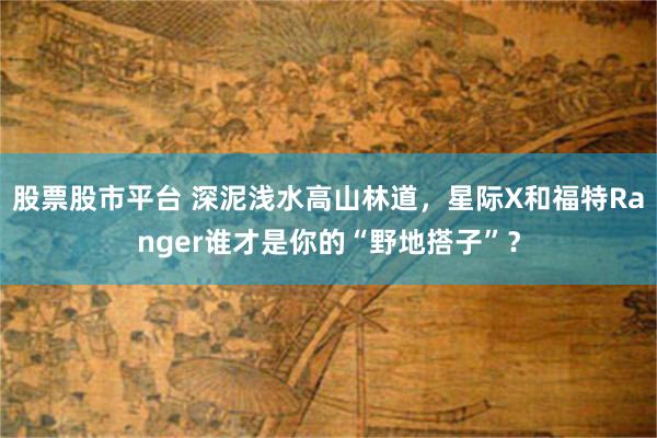 股票股市平台 深泥浅水高山林道，星际X和福特Ranger谁才是你的“野地搭子”？