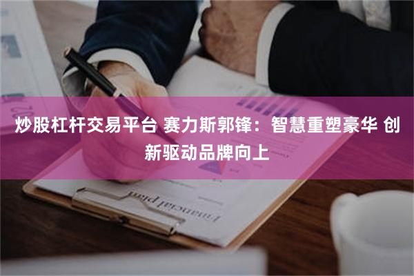 炒股杠杆交易平台 赛力斯郭锋：智慧重塑豪华 创新驱动品牌向上
