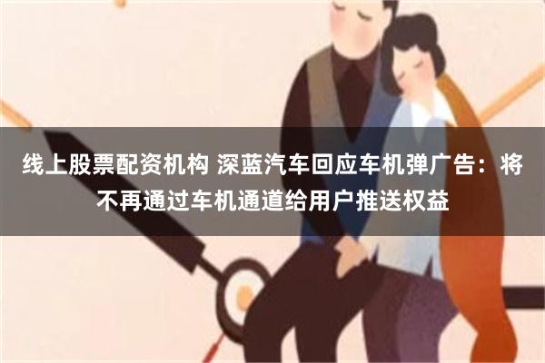 线上股票配资机构 深蓝汽车回应车机弹广告：将不再通过车机通道给用户推送权益
