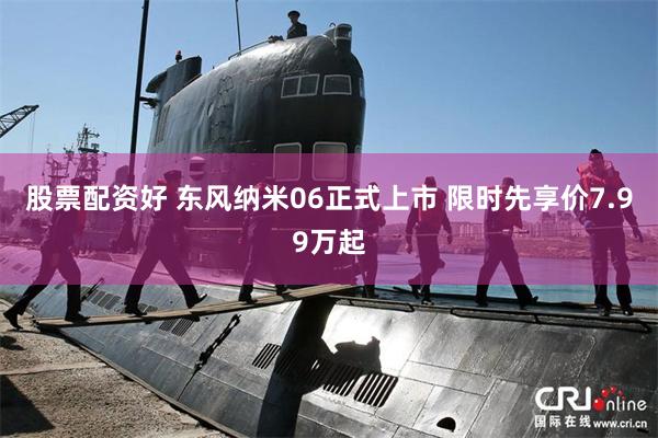股票配资好 东风纳米06正式上市 限时先享价7.99万起