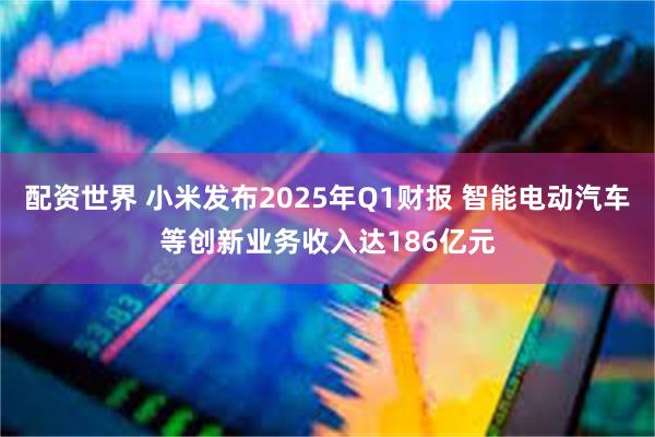 配资世界 小米发布2025年Q1财报 智能电动汽车等创新业务收入达186亿元