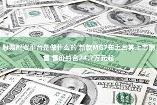 股票配资平台是做什么的 新款MG7在土耳其上市销售 售价约合24.7万元起