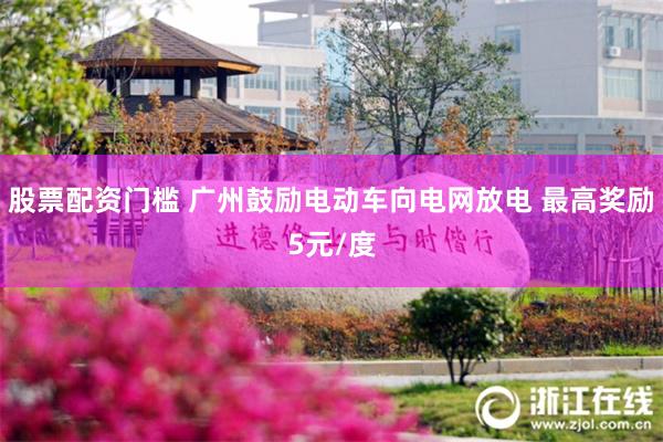 股票配资门槛 广州鼓励电动车向电网放电 最高奖励5元/度
