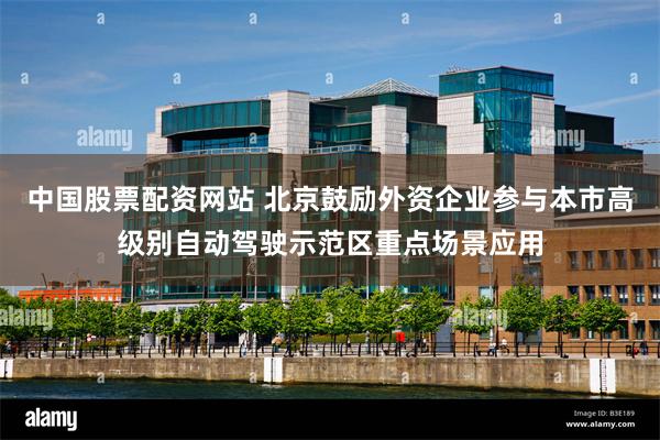 中国股票配资网站 北京鼓励外资企业参与本市高级别自动驾驶示范区重点场景应用
