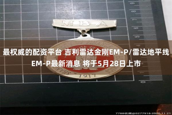 最权威的配资平台 吉利雷达金刚EM-P/雷达地平线EM-P最新消息 将于5月28日上市