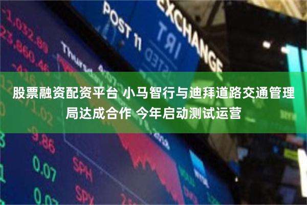 股票融资配资平台 小马智行与迪拜道路交通管理局达成合作 今年启动测试运营
