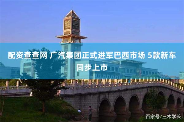 配资查查网 广汽集团正式进军巴西市场 5款新车同步上市