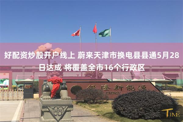 好配资炒股开户线上 蔚来天津市换电县县通5月28日达成 将覆盖全市16个行政区