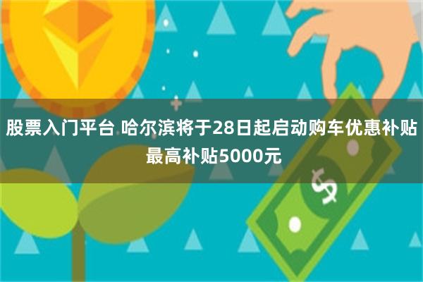 股票入门平台 哈尔滨将于28日起启动购车优惠补贴 最高补贴5000元