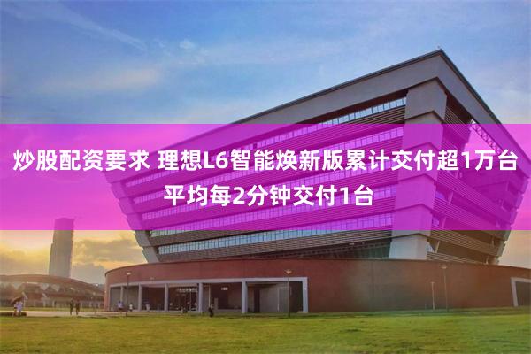 炒股配资要求 理想L6智能焕新版累计交付超1万台 平均每2分钟交付1台