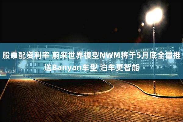 股票配资利率 蔚来世界模型NWM将于5月底全量推送Banyan车型 泊车更智能