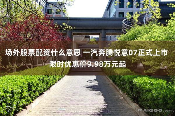 场外股票配资什么意思 一汽奔腾悦意07正式上市 限时优惠价9.98万元起