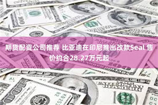 期货配资公司推荐 比亚迪在印尼推出改款Seal 售价约合28.27万元起