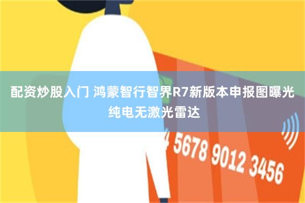 配资炒股入门 鸿蒙智行智界R7新版本申报图曝光 纯电无激光雷达