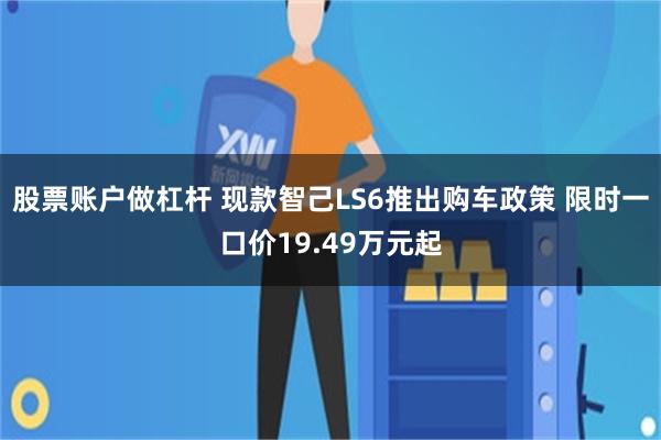 股票账户做杠杆 现款智己LS6推出购车政策 限时一口价19.49万元起