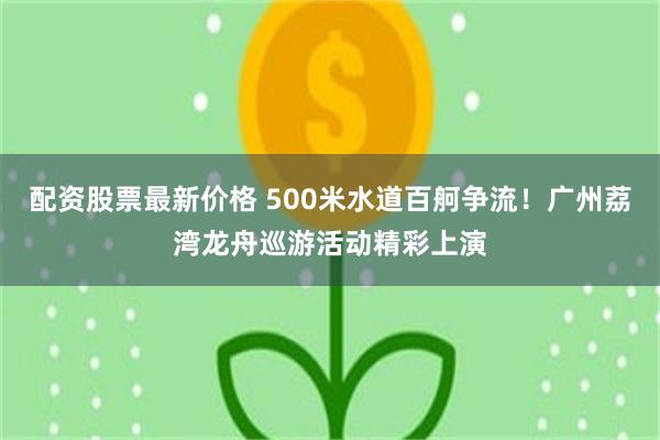 配资股票最新价格 500米水道百舸争流！广州荔湾龙舟巡游活动精彩上演