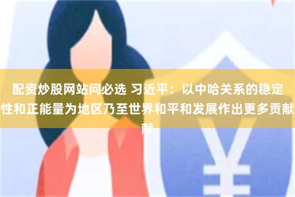 配资炒股网站问必选 习近平：以中哈关系的稳定性和正能量为地区乃至世界和平和发展作出更多贡献