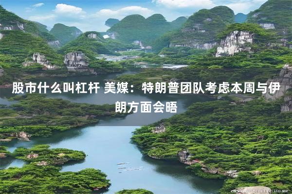 股市什么叫杠杆 美媒：特朗普团队考虑本周与伊朗方面会晤