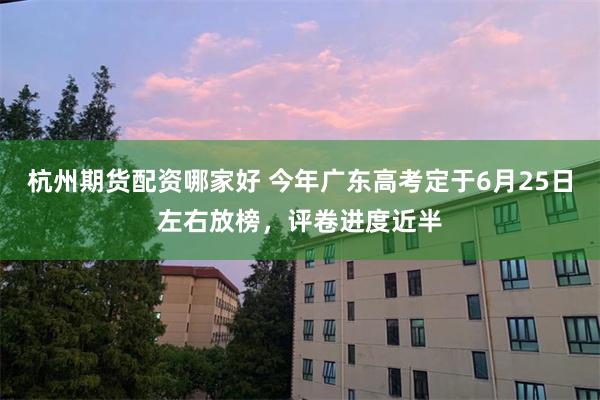 杭州期货配资哪家好 今年广东高考定于6月25日左右放榜，评卷进度近半