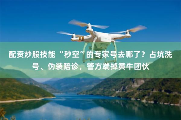 配资炒股技能 “秒空”的专家号去哪了？占坑洗号、伪装陪诊，警方端掉黄牛团伙