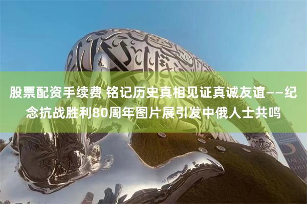 股票配资手续费 铭记历史真相见证真诚友谊——纪念抗战胜利80周年图片展引发中俄人士共鸣