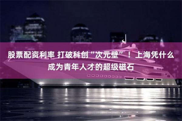 股票配资利率 打破科创“次元壁” ！上海凭什么成为青年人才的超级磁石