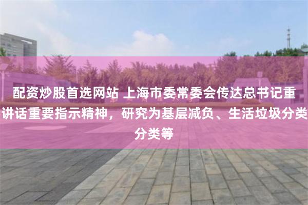 配资炒股首选网站 上海市委常委会传达总书记重要讲话重要指示精神，研究为基层减负、生活垃圾分类等