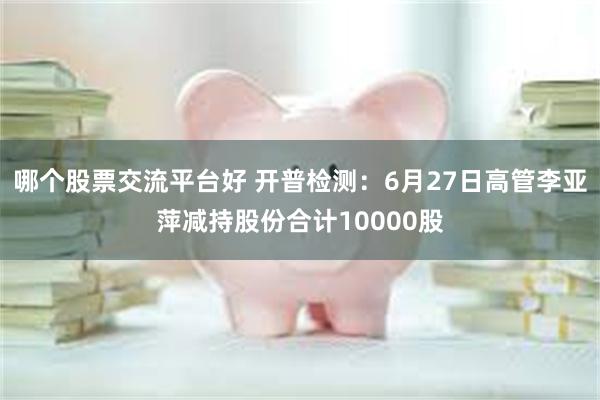 哪个股票交流平台好 开普检测：6月27日高管李亚萍减持股份合计10000股