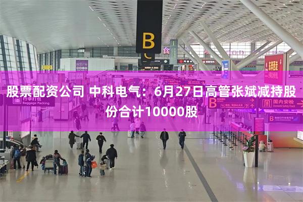 股票配资公司 中科电气：6月27日高管张斌减持股份合计10000股