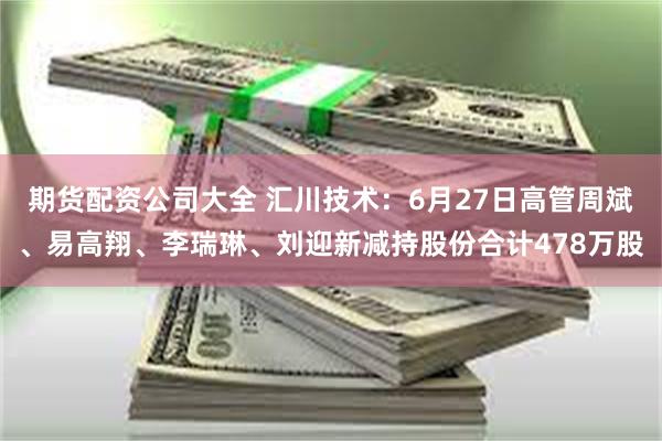 期货配资公司大全 汇川技术：6月27日高管周斌、易高翔、李瑞琳、刘迎新减持股份合计478万股