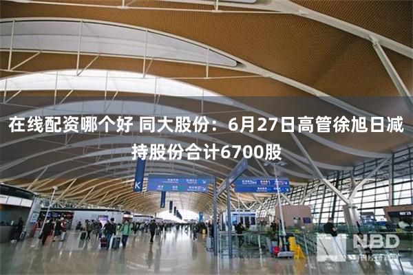 在线配资哪个好 同大股份：6月27日高管徐旭日减持股份合计6700股