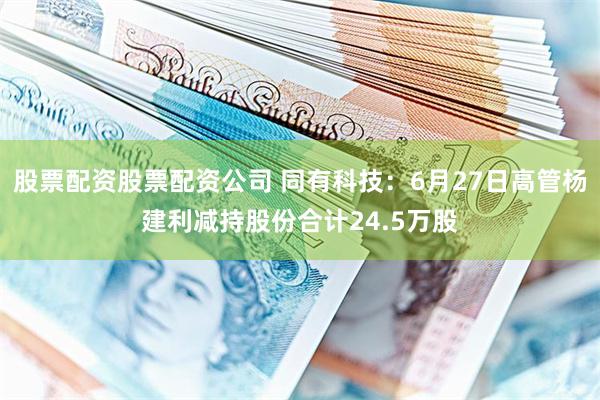 股票配资股票配资公司 同有科技：6月27日高管杨建利减持股份合计24.5万股