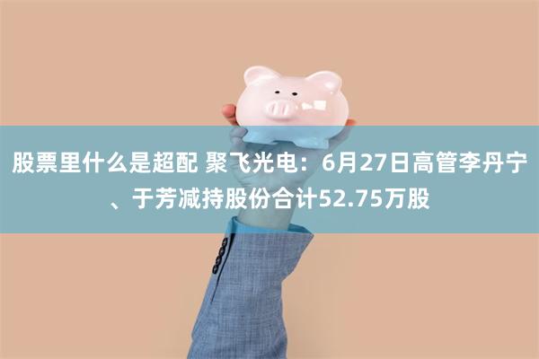 股票里什么是超配 聚飞光电：6月27日高管李丹宁、于芳减持股份合计52.75万股