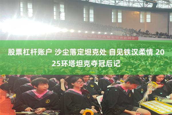 股票杠杆账户 沙尘落定坦克处 自见铁汉柔情 2025环塔坦克夺冠后记