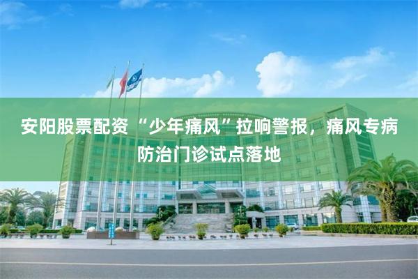 安阳股票配资 “少年痛风”拉响警报，痛风专病防治门诊试点落地